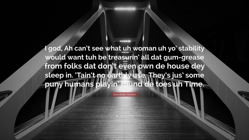 Zora Neale Hurston Quote: “I god, Ah can’t see what uh woman uh yo’ stability would want tuh be treasurin’ all dat gum-grease from folks dat don’t even own de house dey sleep in. ‘Tain’t no earthly use. They’s jus’ some puny humans playin’ round de toes uh Time.”