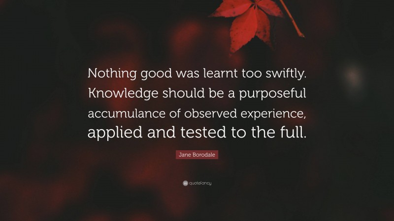 Jane Borodale Quote: “Nothing good was learnt too swiftly. Knowledge should be a purposeful accumulance of observed experience, applied and tested to the full.”