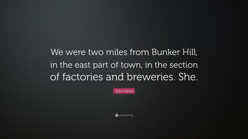 John Fante Quote: “We were two miles from Bunker Hill, in the east part of town, in the section of factories and breweries. She.”
