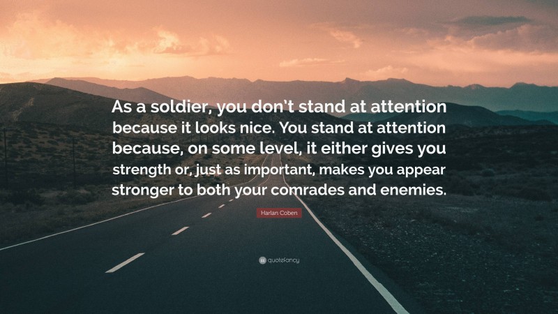 Harlan Coben Quote: “As a soldier, you don’t stand at attention because it looks nice. You stand at attention because, on some level, it either gives you strength or, just as important, makes you appear stronger to both your comrades and enemies.”