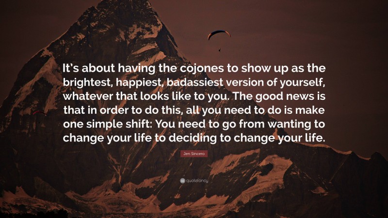 Jen Sincero Quote: “It’s about having the cojones to show up as the brightest, happiest, badassiest version of yourself, whatever that looks like to you. The good news is that in order to do this, all you need to do is make one simple shift: You need to go from wanting to change your life to deciding to change your life.”