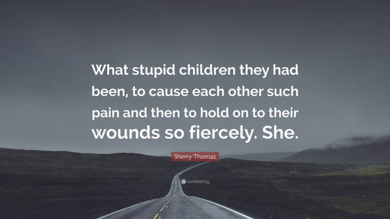 Sherry Thomas Quote: “What stupid children they had been, to cause each other such pain and then to hold on to their wounds so fiercely. She.”