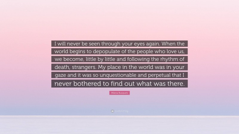 Milena Busquets Quote: “I will never be seen through your eyes again. When the world begins to depopulate of the people who love us, we become, little by little and following the rhythm of death, strangers. My place in the world was in your gaze and it was so unquestionable and perpetual that I never bothered to find out what was there.”