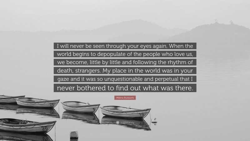 Milena Busquets Quote: “I will never be seen through your eyes again. When the world begins to depopulate of the people who love us, we become, little by little and following the rhythm of death, strangers. My place in the world was in your gaze and it was so unquestionable and perpetual that I never bothered to find out what was there.”