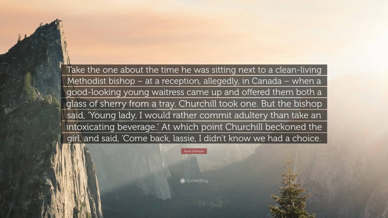 Boris Johnson Quote: “Take the one about the time he was sitting next to a clean-living Methodist bishop – at a reception, allegedly, in Canada – when a good-looking young waitress came up and offered them both a glass of sherry from a tray. Churchill took one. But the bishop said, ‘Young lady, I would rather commit adultery than take an intoxicating beverage.’ At which point Churchill beckoned the girl, and said, ‘Come back, lassie, I didn’t know we had a choice.”