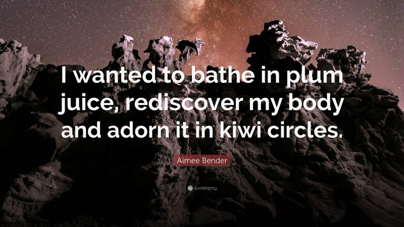 Aimee Bender Quote: “I wanted to bathe in plum juice, rediscover my body and adorn it in kiwi circles.”