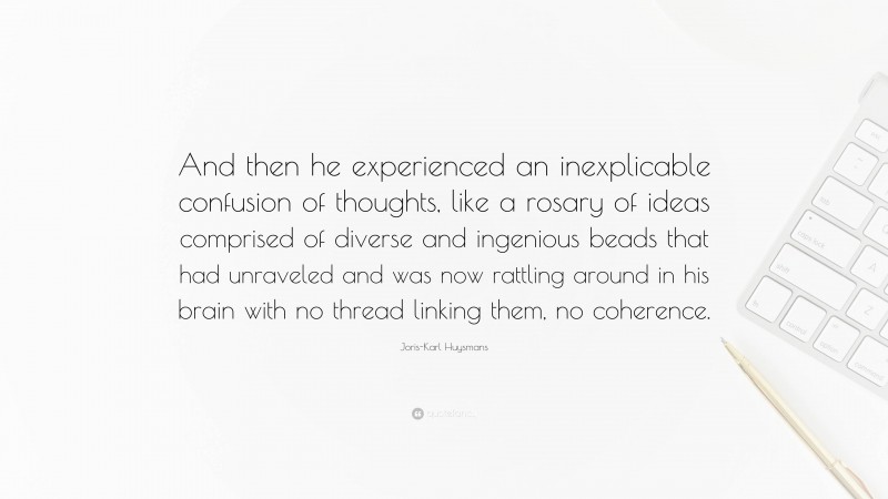 Joris-Karl Huysmans Quote: “And then he experienced an inexplicable confusion of thoughts, like a rosary of ideas comprised of diverse and ingenious beads that had unraveled and was now rattling around in his brain with no thread linking them, no coherence.”