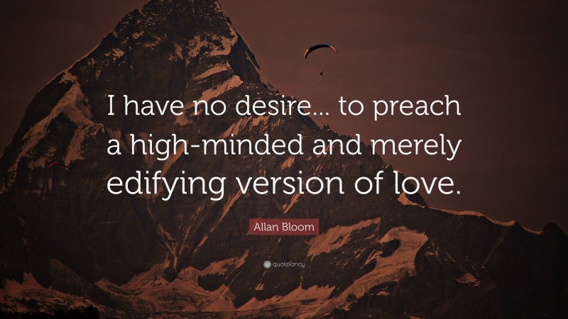 Allan Bloom Quote: “I have no desire... to preach a high-minded and merely edifying version of love.”