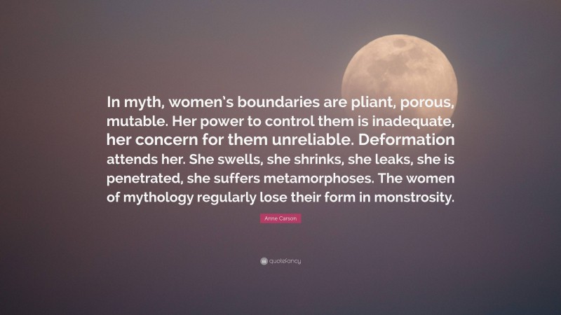 Anne Carson Quote: “In myth, women’s boundaries are pliant, porous, mutable. Her power to control them is inadequate, her concern for them unreliable. Deformation attends her. She swells, she shrinks, she leaks, she is penetrated, she suffers metamorphoses. The women of mythology regularly lose their form in monstrosity.”