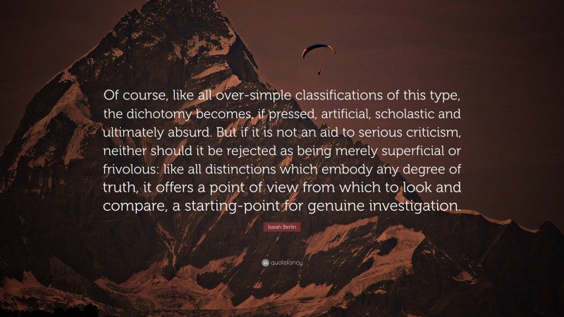 Isaiah Berlin Quote: “Of course, like all over-simple classifications of this type, the dichotomy becomes, if pressed, artificial, scholastic and ultimately absurd. But if it is not an aid to serious criticism, neither should it be rejected as being merely superficial or frivolous: like all distinctions which embody any degree of truth, it offers a point of view from which to look and compare, a starting-point for genuine investigation.”