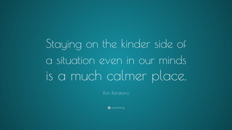 Ron Baratono Quote: “Staying on the kinder side of a situation even in our minds is a much calmer place.”