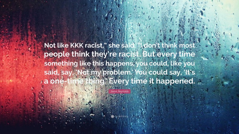 Jason Reynolds Quote: “Not like KKK racist,” she said. “I don’t think most people think they’re racist. But every time something like this happens, you could, like you said, say, ‘Not my problem.’ You could say, ‘It’s a one-time thing.’ Every time it happened.”