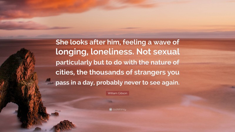 William Gibson Quote: “She looks after him, feeling a wave of longing, loneliness. Not sexual particularly but to do with the nature of cities, the thousands of strangers you pass in a day, probably never to see again.”