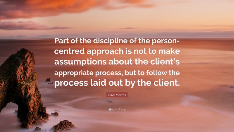 Dave Mearns Quote: “Part of the discipline of the person-centred approach is not to make assumptions about the client’s appropriate process, but to follow the process laid out by the client.”