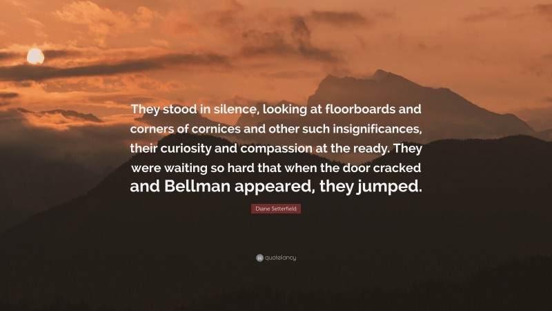 Diane Setterfield Quote: “They stood in silence, looking at floorboards and corners of cornices and other such insignificances, their curiosity and compassion at the ready. They were waiting so hard that when the door cracked and Bellman appeared, they jumped.”