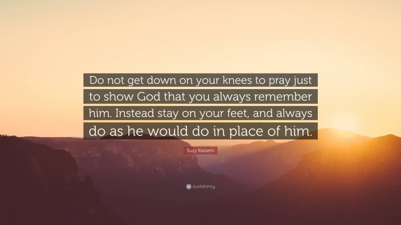 Suzy Kassem Quote: “Do not get down on your knees to pray just to show God that you always remember him. Instead stay on your feet, and always do as he would do in place of him.”