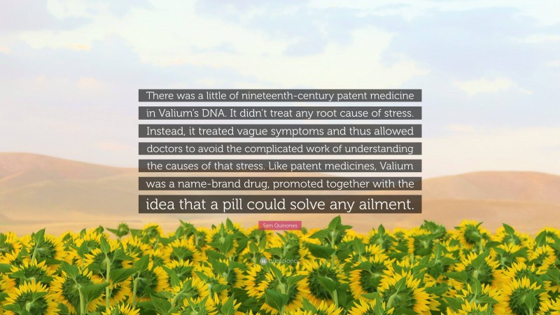 Sam Quinones Quote: “There was a little of nineteenth-century patent medicine in Valium’s DNA. It didn’t treat any root cause of stress. Instead, it treated vague symptoms and thus allowed doctors to avoid the complicated work of understanding the causes of that stress. Like patent medicines, Valium was a name-brand drug, promoted together with the idea that a pill could solve any ailment.”