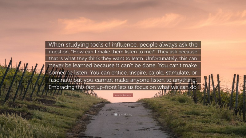 Annette Simmons Quote: “When studying tools of influence, people always ask the question, “How can I make them listen to me?” They ask because that is what they think they want to learn. Unfortunately, this can never be learned because it can’t be done. You can’t make someone listen. You can entice, inspire, cajole, stimulate, or fascinate but you cannot make anyone listen to anything. Embracing this fact up-front lets us focus on what we can do.”