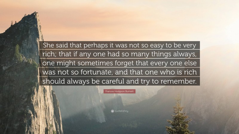 Frances Hodgson Burnett Quote: “She said that perhaps it was not so easy to be very rich; that if any one had so many things always, one might sometimes forget that every one else was not so fortunate, and that one who is rich should always be careful and try to remember.”