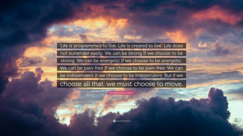 Miranda Esmonde-White Quote: “Life is programmed to live. Life is created to live. Life does not surrender easily. We can be strong If we choose to be strong. We can be energetic If we choose to be energetic. We can be pain-free If we choose to be pain-free. We can be independent If we choose to be independent. But if we choose all that, we must choose to move.”