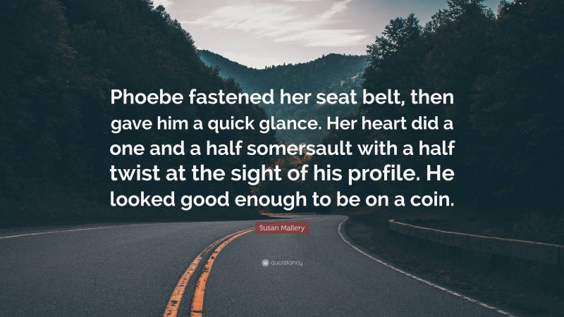 Susan Mallery Quote: “Phoebe fastened her seat belt, then gave him a quick glance. Her heart did a one and a half somersault with a half twist at the sight of his profile. He looked good enough to be on a coin.”