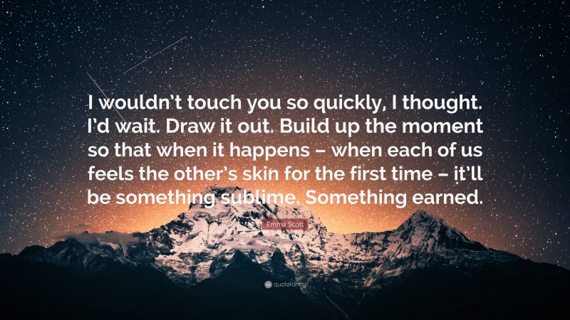 Emma Scott Quote: “I wouldn’t touch you so quickly, I thought. I’d wait. Draw it out. Build up the moment so that when it happens – when each of us feels the other’s skin for the first time – it’ll be something sublime. Something earned.”