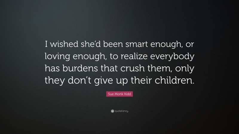 Sue Monk Kidd Quote: “I wished she’d been smart enough, or loving enough, to realize everybody has burdens that crush them, only they don’t give up their children.”