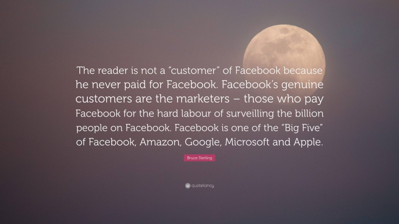 Bruce Sterling Quote: “The reader is not a “customer” of Facebook because he never paid for Facebook. Facebook’s genuine customers are the marketers – those who pay Facebook for the hard labour of surveilling the billion people on Facebook. Facebook is one of the “Big Five” of Facebook, Amazon, Google, Microsoft and Apple.”