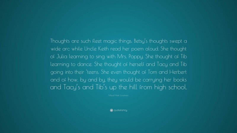 Maud Hart Lovelace Quote: “Thoughts are such fleet magic things. Betsy’s thoughts swept a wide arc while Uncle Keith read her poem aloud. She thought of Julia learning to sing with Mrs. Poppy. She thought of Tib learning to dance. She thought of herself and Tacy and Tib going into their ’teens. She even thought of Tom and Herbert and of how, by and by, they would be carrying her books and Tacy’s and Tib’s up the hill from high school.”