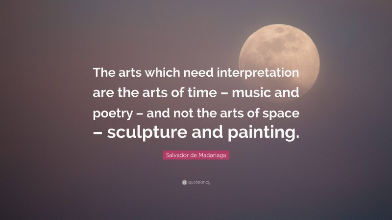 Salvador de Madariaga Quote: “The arts which need interpretation are the arts of time – music and poetry – and not the arts of space – sculpture and painting.”