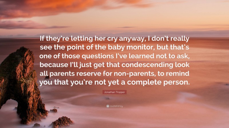 Jonathan Tropper Quote: “If they’re letting her cry anyway, I don’t really see the point of the baby monitor, but that’s one of those questions I’ve learned not to ask, because I’ll just get that condescending look all parents reserve for non-parents, to remind you that you’re not yet a complete person.”