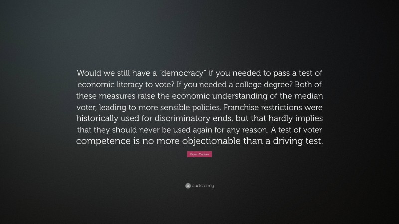 Bryan Caplan Quote: “Would we still have a “democracy” if you needed to pass a test of economic literacy to vote? If you needed a college degree? Both of these measures raise the economic understanding of the median voter, leading to more sensible policies. Franchise restrictions were historically used for discriminatory ends, but that hardly implies that they should never be used again for any reason. A test of voter competence is no more objectionable than a driving test.”