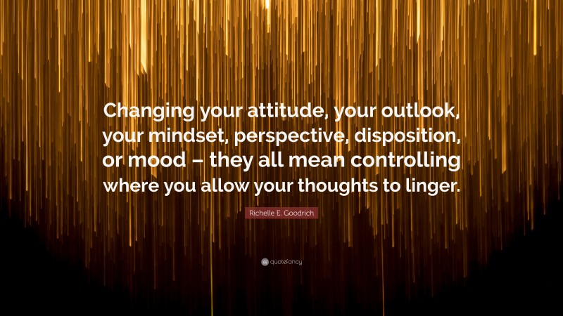 Richelle E. Goodrich Quote: “Changing your attitude, your outlook, your mindset, perspective, disposition, or mood – they all mean controlling where you allow your thoughts to linger.”