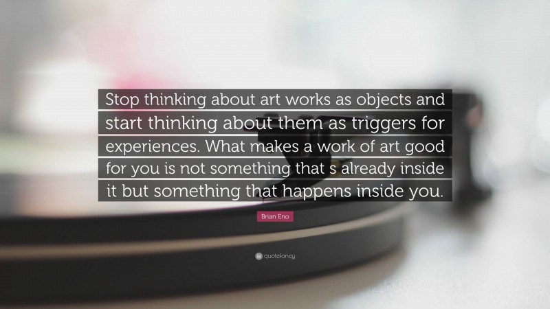 Brian Eno Quote: “Stop thinking about art works as objects and start thinking about them as triggers for experiences. What makes a work of art good for you is not something that s already inside it but something that happens inside you.”