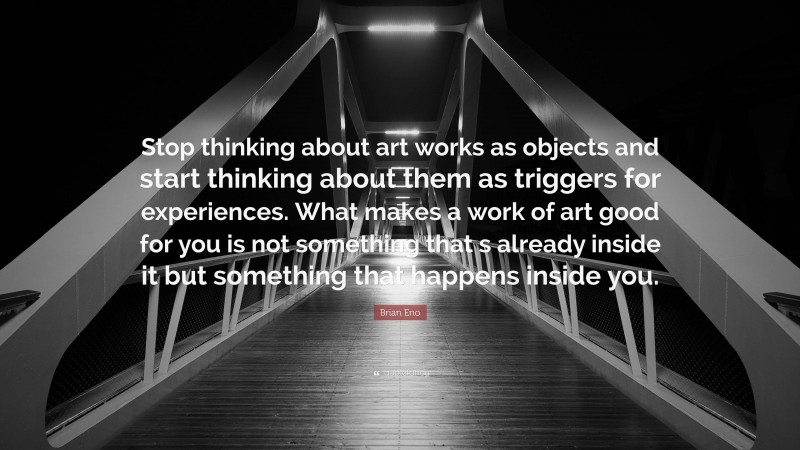 Brian Eno Quote: “Stop thinking about art works as objects and start thinking about them as triggers for experiences. What makes a work of art good for you is not something that s already inside it but something that happens inside you.”