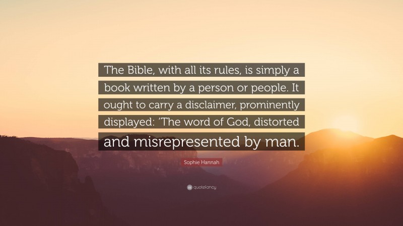 Sophie Hannah Quote: “The Bible, with all its rules, is simply a book written by a person or people. It ought to carry a disclaimer, prominently displayed: ‘The word of God, distorted and misrepresented by man.”