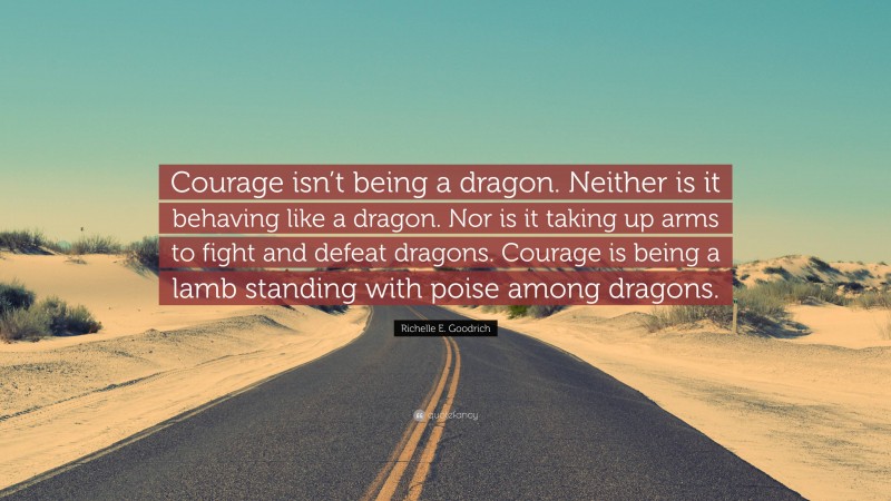 Richelle E. Goodrich Quote: “Courage isn’t being a dragon. Neither is it behaving like a dragon. Nor is it taking up arms to fight and defeat dragons. Courage is being a lamb standing with poise among dragons.”