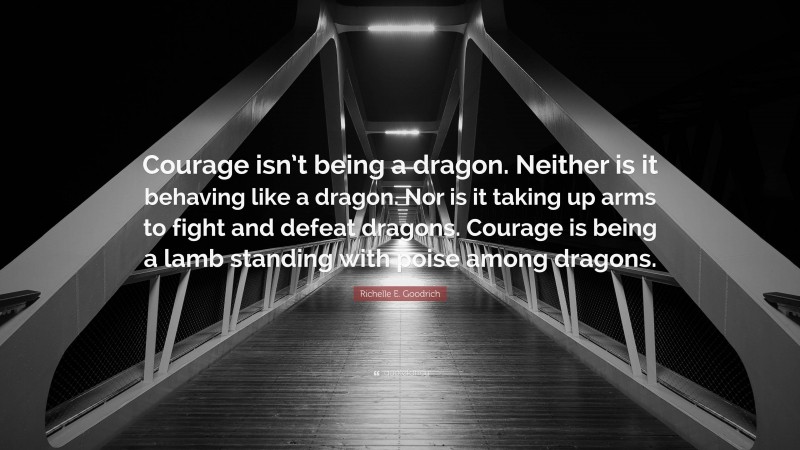 Richelle E. Goodrich Quote: “Courage isn’t being a dragon. Neither is it behaving like a dragon. Nor is it taking up arms to fight and defeat dragons. Courage is being a lamb standing with poise among dragons.”