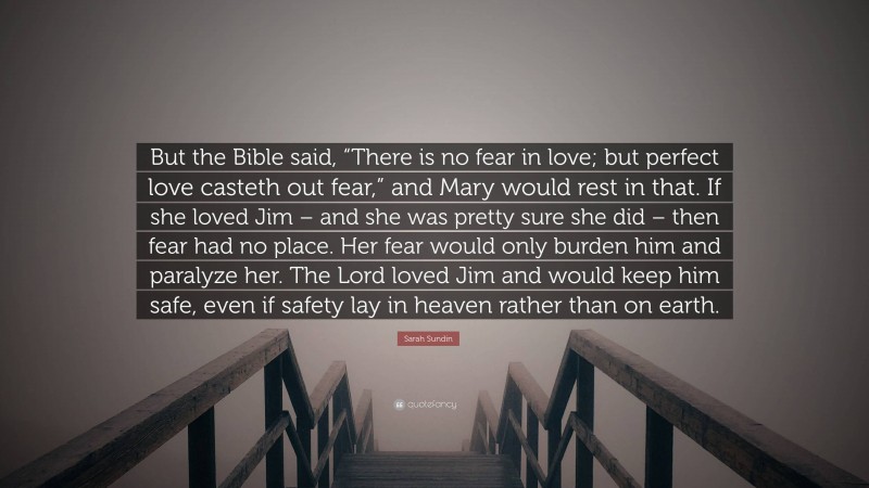 Sarah Sundin Quote: “But the Bible said, “There is no fear in love; but perfect love casteth out fear,” and Mary would rest in that. If she loved Jim – and she was pretty sure she did – then fear had no place. Her fear would only burden him and paralyze her. The Lord loved Jim and would keep him safe, even if safety lay in heaven rather than on earth.”