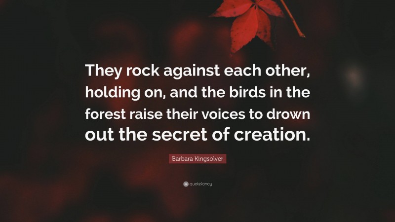 Barbara Kingsolver Quote: “They rock against each other, holding on, and the birds in the forest raise their voices to drown out the secret of creation.”