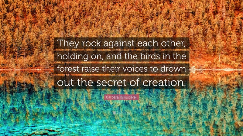 Barbara Kingsolver Quote: “They rock against each other, holding on, and the birds in the forest raise their voices to drown out the secret of creation.”