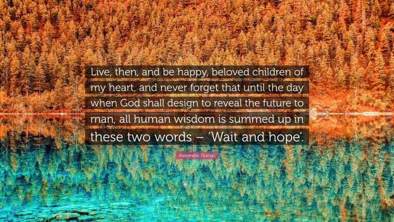 Alexandre Dumas Quote: “Live, then, and be happy, beloved children of my heart, and never forget that until the day when God shall design to reveal the future to man, all human wisdom is summed up in these two words – ‘Wait and hope’.”