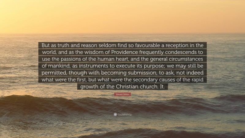 Edward Gibbon Quote: “But as truth and reason seldom find so favourable a reception in the world, and as the wisdom of Providence frequently condescends to use the passions of the human heart, and the general circumstances of mankind, as instruments to execute its purpose; we may still be permitted, though with becoming submission, to ask, not indeed what were the first, but what were the secondary causes of the rapid growth of the Christian church. It.”