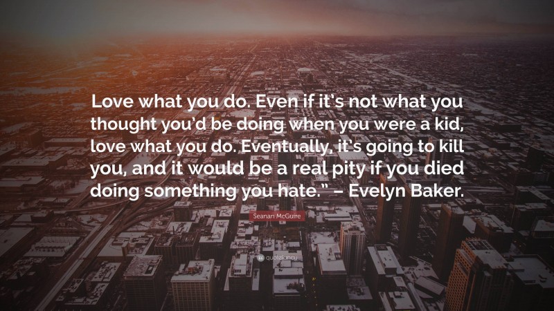 Seanan McGuire Quote: “Love what you do. Even if it’s not what you thought you’d be doing when you were a kid, love what you do. Eventually, it’s going to kill you, and it would be a real pity if you died doing something you hate.” – Evelyn Baker.”