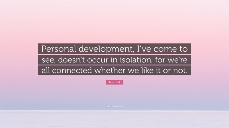 Ellen Tadd Quote: “Personal development, I’ve come to see, doesn’t occur in isolation, for we’re all connected whether we like it or not.”