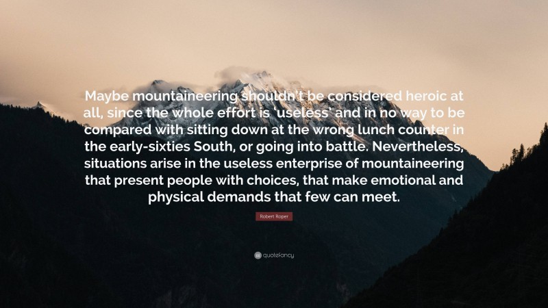 Robert Roper Quote: “Maybe mountaineering shouldn’t be considered heroic at all, since the whole effort is ‘useless’ and in no way to be compared with sitting down at the wrong lunch counter in the early-sixties South, or going into battle. Nevertheless, situations arise in the useless enterprise of mountaineering that present people with choices, that make emotional and physical demands that few can meet.”