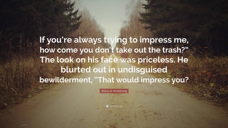 Alison A. Armstrong Quote: “If you’re always trying to impress me, how come you don’t take out the trash?” The look on his face was priceless. He blurted out in undisguised bewilderment, “That would impress you?”