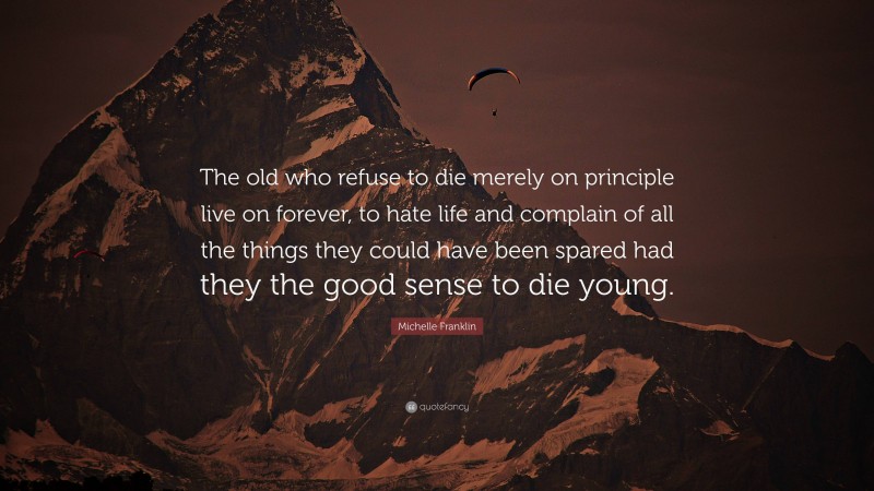 Michelle Franklin Quote: “The old who refuse to die merely on principle live on forever, to hate life and complain of all the things they could have been spared had they the good sense to die young.”