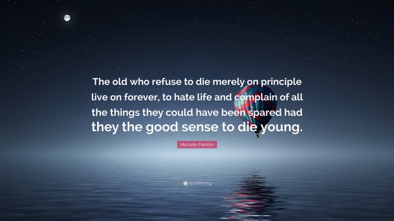 Michelle Franklin Quote: “The old who refuse to die merely on principle live on forever, to hate life and complain of all the things they could have been spared had they the good sense to die young.”