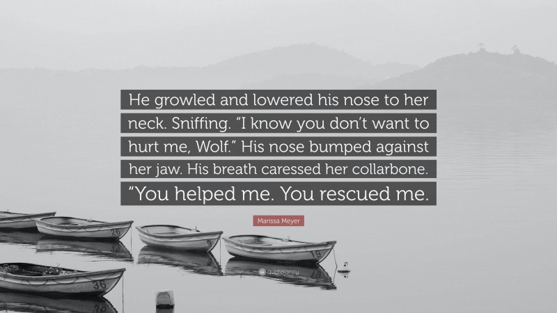 Marissa Meyer Quote: “He growled and lowered his nose to her neck. Sniffing. “I know you don’t want to hurt me, Wolf.” His nose bumped against her jaw. His breath caressed her collarbone. “You helped me. You rescued me.”